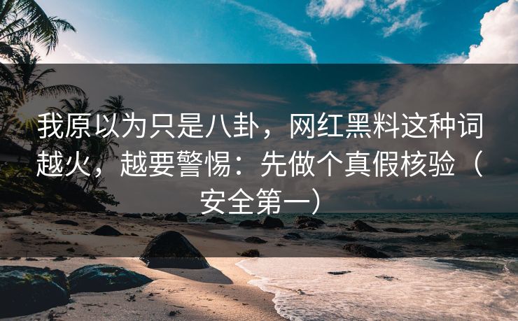 我原以为只是八卦，网红黑料这种词越火，越要警惕：先做个真假核验（安全第一）