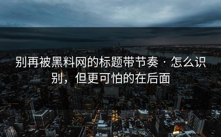 别再被黑料网的标题带节奏 · 怎么识别，但更可怕的在后面