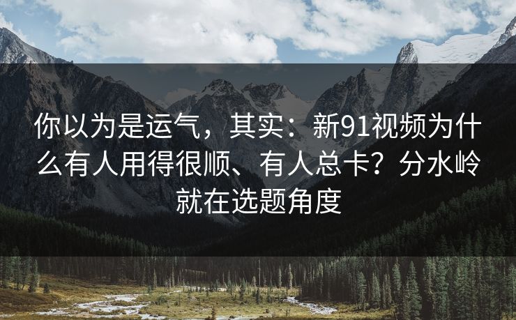 你以为是运气，其实：新91视频为什么有人用得很顺、有人总卡？分水岭就在选题角度