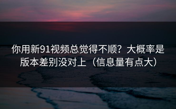 你用新91视频总觉得不顺？大概率是版本差别没对上（信息量有点大）