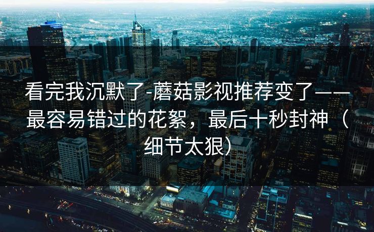 看完我沉默了-蘑菇影视推荐变了——最容易错过的花絮，最后十秒封神（细节太狠）