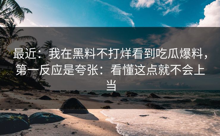 最近：我在黑料不打烊看到吃瓜爆料，第一反应是夸张：看懂这点就不会上当