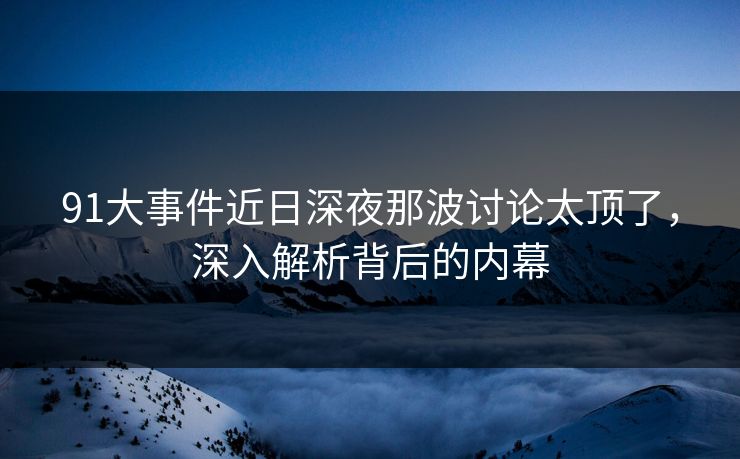 91大事件近日深夜那波讨论太顶了，深入解析背后的内幕