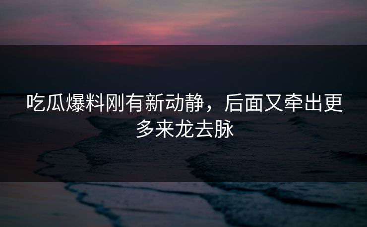 吃瓜爆料刚有新动静，后面又牵出更多来龙去脉