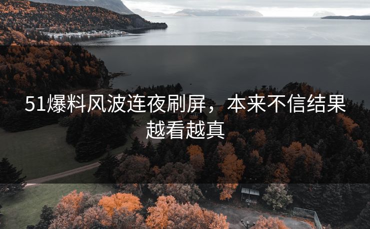 51爆料风波连夜刷屏，本来不信结果越看越真