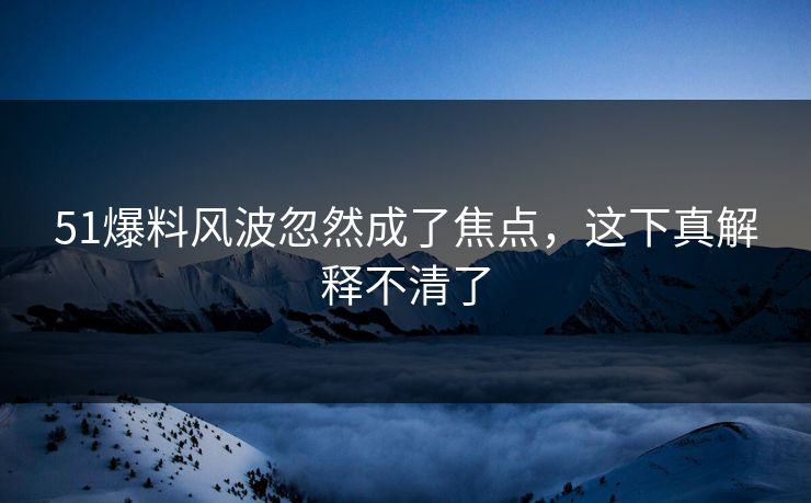 51爆料风波忽然成了焦点，这下真解释不清了